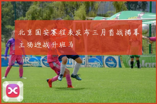 北京国安赛程表发布三月首战揭幕主场迎战升班马
