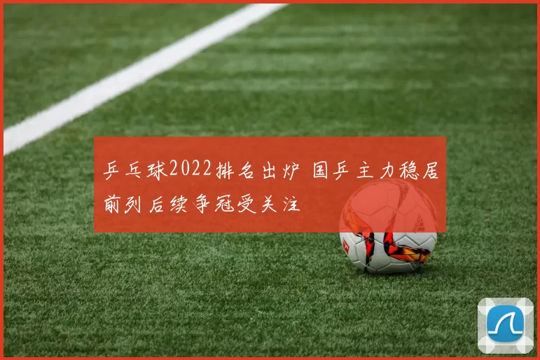乒乓球2022排名出炉 国乒主力稳居前列后续争冠受关注