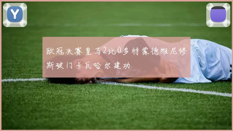 欧冠决赛皇马2比0多特蒙德维尼修斯破门卡瓦哈尔建功