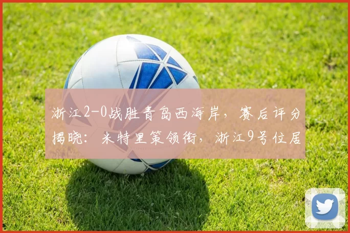 浙江2-0战胜青岛西海岸，赛后评分揭晓：米特里策领衔，浙江9号位居首位_刘浩帆_首轮比赛_球员