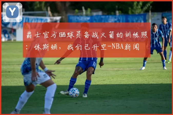 爵士官方晒球员备战火箭的训练照：休斯顿，我们已升空-NBA新闻