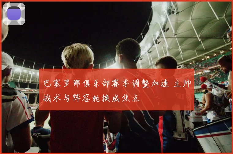 巴塞罗那俱乐部赛季调整加速 主帅战术与阵容轮换成焦点