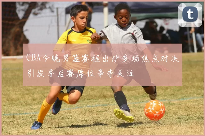 CBA今晚男篮赛程出炉多场焦点对决引发季后赛席位争夺关注