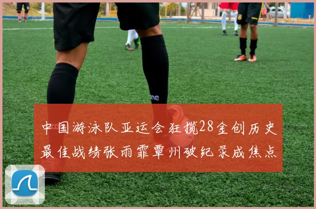 中国游泳队亚运会狂揽28金创历史最佳战绩张雨霏覃州破纪录成焦点