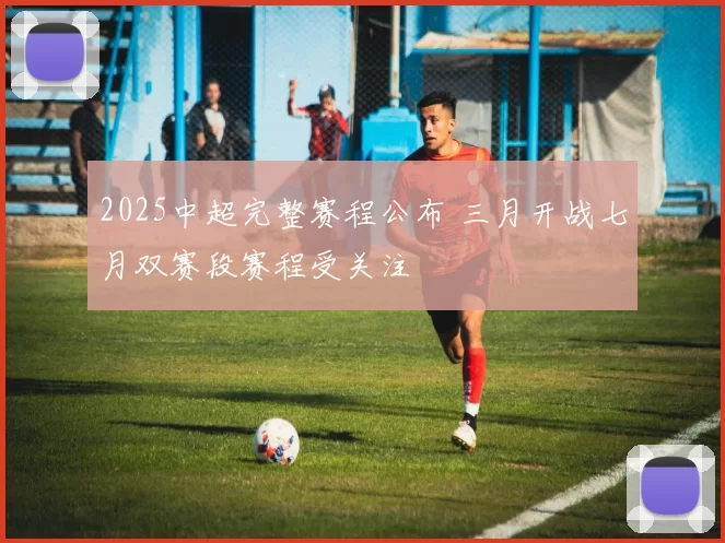 2025中超完整赛程公布 三月开战七月双赛段赛程受关注