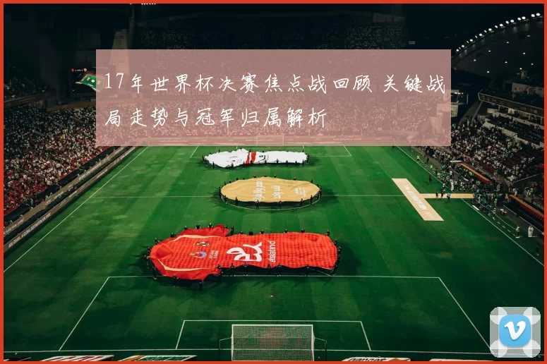 17年世界杯决赛焦点战回顾 关键战局走势与冠军归属解析