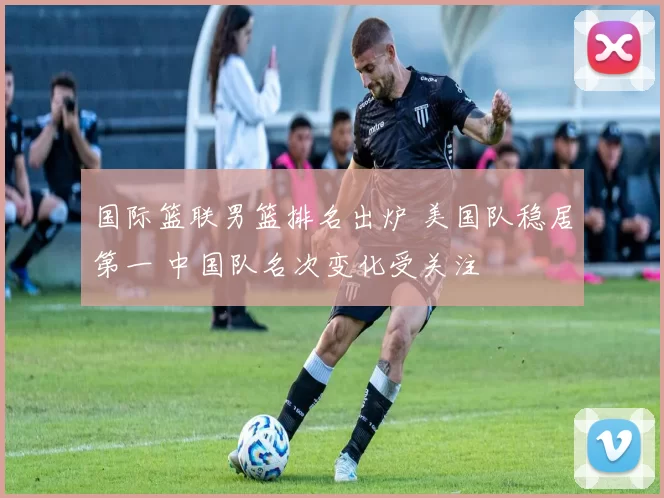 国际篮联男篮排名出炉 美国队稳居第一 中国队名次变化受关注