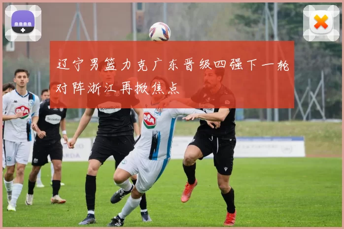 辽宁男篮力克广东晋级四强下一轮对阵浙江再掀焦点