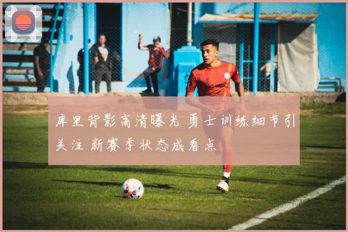 库里背影高清曝光 勇士训练细节引关注 新赛季状态成看点