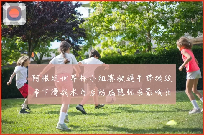 阿根廷世界杯小组赛被逼平锋线效率下滑战术与后防成隐忧或影响出线前景