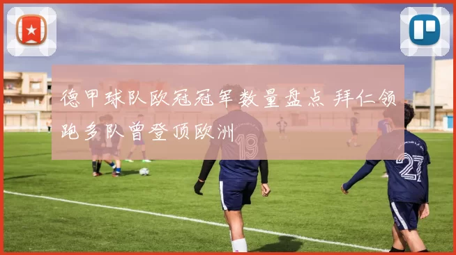 德甲球队欧冠冠军数量盘点 拜仁领跑多队曾登顶欧洲