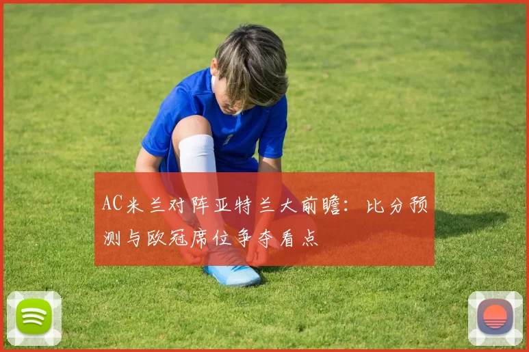 AC米兰对阵亚特兰大前瞻：比分预测与欧冠席位争夺看点