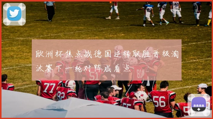 欧洲杯焦点战德国逆转取胜晋级淘汰赛下一轮对阵成看点