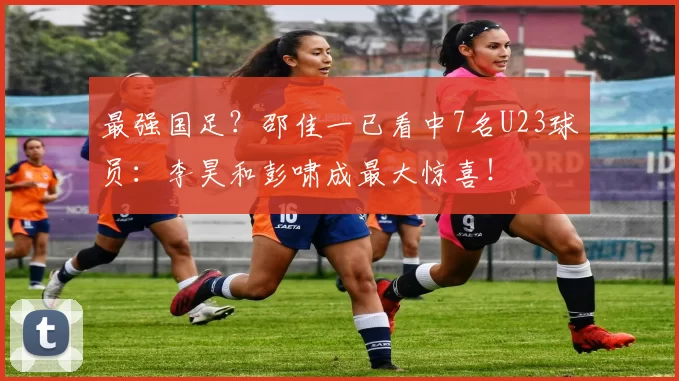 最强国足？邵佳一已看中7名U23球员：李昊和彭啸成最大惊喜！