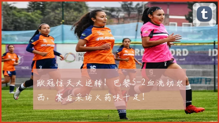 欧冠惊天大逆转！巴黎5-2血洗切尔西，赛后采访火药味十足！