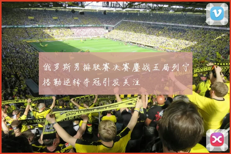 俄罗斯男排联赛决赛鏖战五局列宁格勒逆转夺冠引发关注