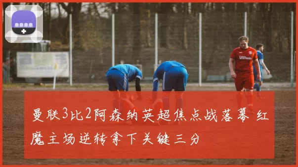 曼联3比2阿森纳英超焦点战落幕 红魔主场逆转拿下关键三分