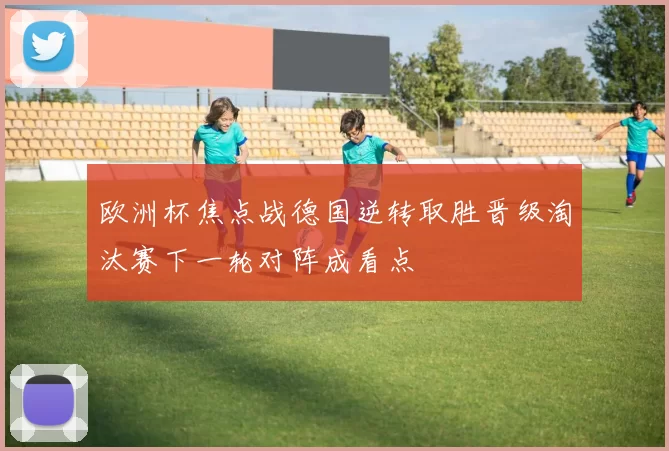 欧洲杯焦点战德国逆转取胜晋级淘汰赛下一轮对阵成看点