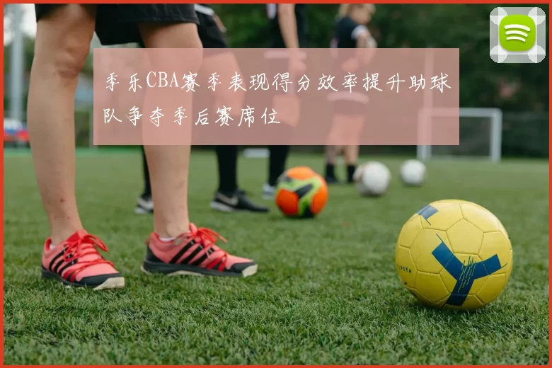 季乐CBA赛季表现得分效率提升助球队争夺季后赛席位