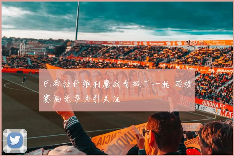 巴希拉什维利鏖战晋级下一轮 延续赛场竞争力引关注