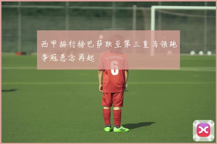 西甲排行榜巴萨跌至第三皇马领跑争冠悬念再起