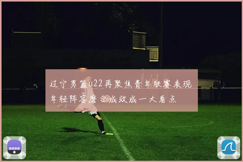 辽宁男篮u22再聚焦青年联赛表现 年轻阵容磨合成效成一大看点