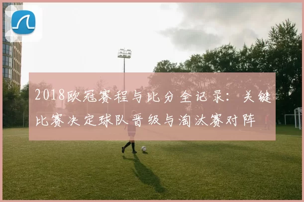 2018欧冠赛程与比分全记录:关键比赛决定球队晋级与淘汰赛对阵