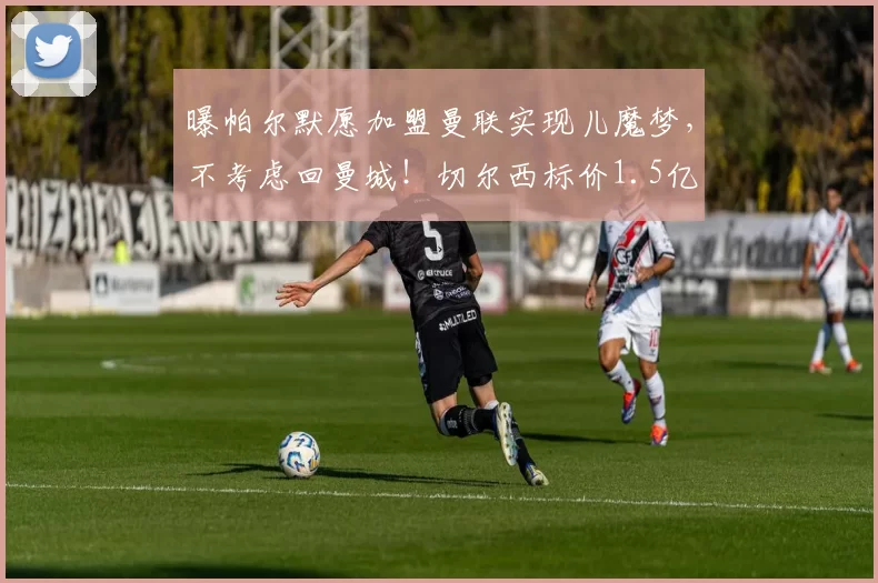 曝帕尔默愿加盟曼联实现儿魔梦，不考虑回曼城！切尔西标价1.5亿