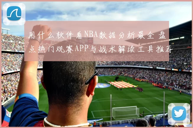 用什么软件看NBA数据分析最全 盘点热门观赛APP与战术解读工具推荐