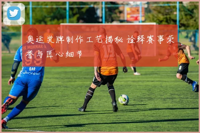 奥运奖牌制作工艺揭秘 诠释赛事荣誉与匠心细节