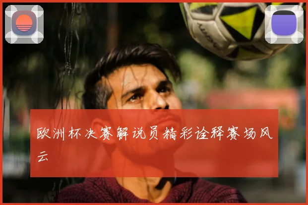 欧洲杯决赛解说员精彩诠释赛场风云