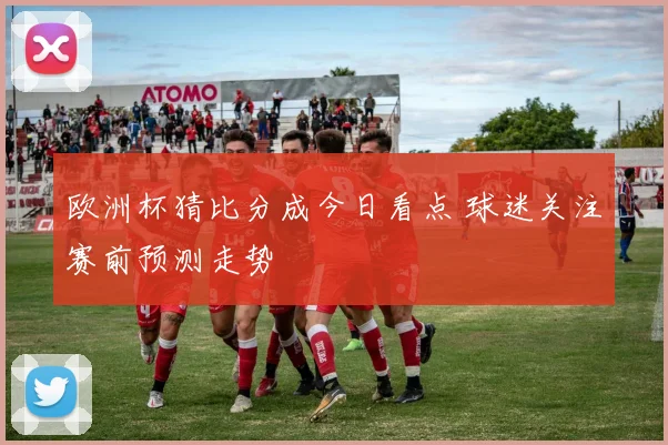 欧洲杯猜比分成今日看点 球迷关注赛前预测走势
