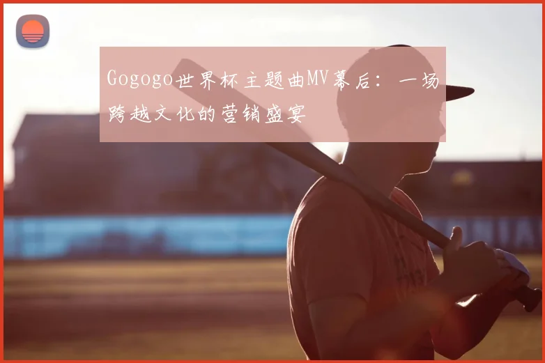 Gogogo世界杯主题曲MV幕后：一场跨越文化的营销盛宴
