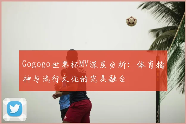 Gogogo世界杯MV深度分析：体育精神与流行文化的完美融合
