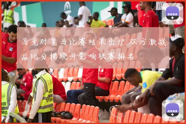 马竞对皇马比赛结果出炉 双方激战后比分揭晓并影响联赛排名