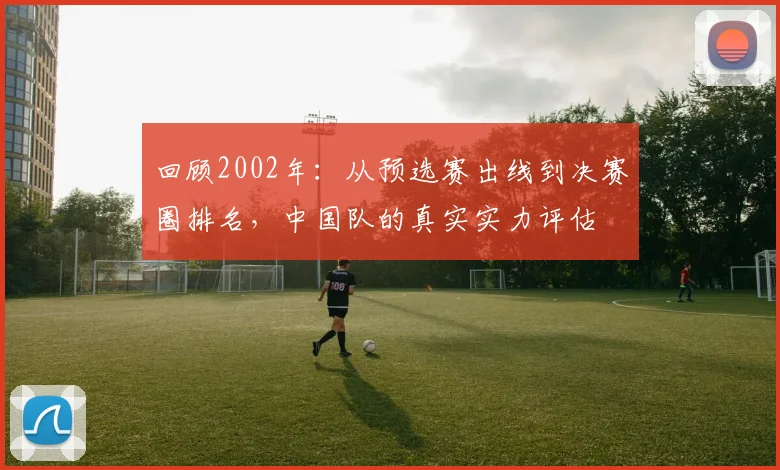 回顾2002年：从预选赛出线到决赛圈排名，中国队的真实实力评估