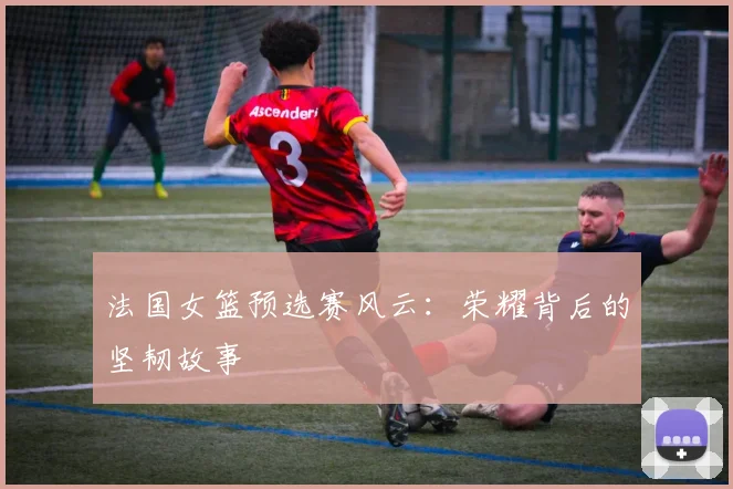 法国女篮预选赛风云：荣耀背后的坚韧故事