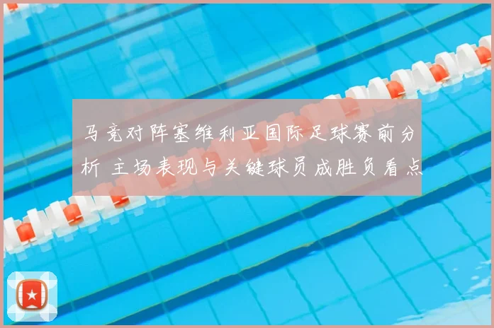 马竞对阵塞维利亚国际足球赛前分析 主场表现与关键球员成胜负看点