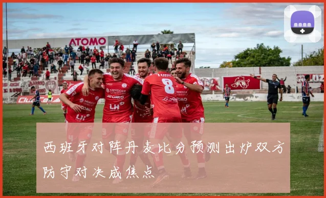 西班牙对阵丹麦比分预测出炉双方防守对决成焦点
