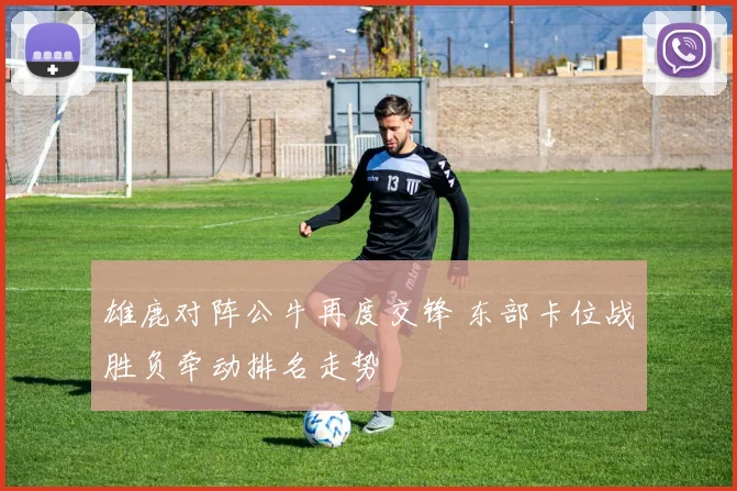 雄鹿对阵公牛再度交锋 东部卡位战胜负牵动排名走势