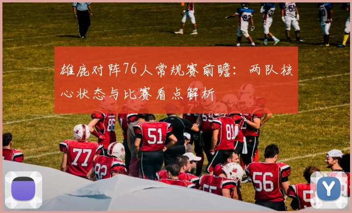 雄鹿对阵76人常规赛前瞻:两队核心状态与比赛看点解析