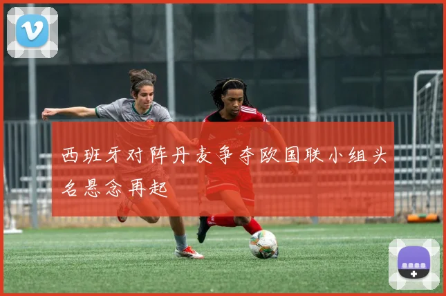 西班牙对阵丹麦争夺欧国联小组头名悬念再起