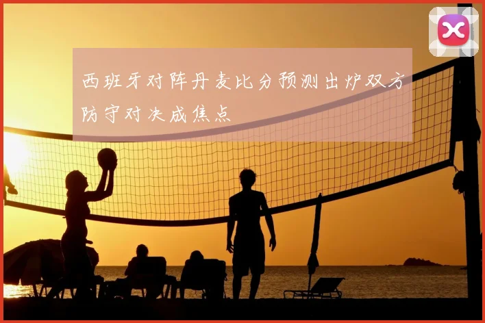 西班牙对阵丹麦比分预测出炉双方防守对决成焦点