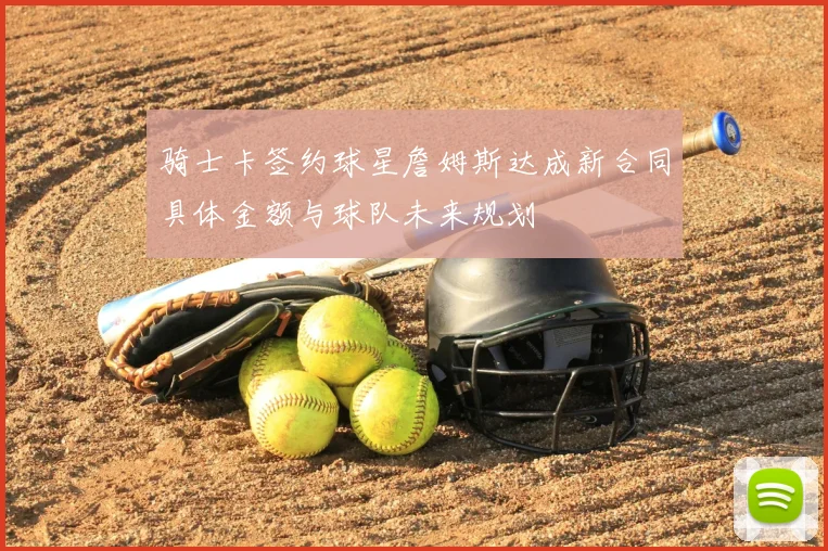 骑士卡签约球星詹姆斯达成新合同具体金额与球队未来规划