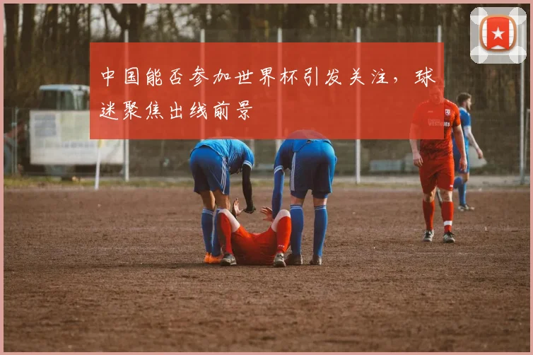 中国能否参加世界杯引发关注,球迷聚焦出线前景
