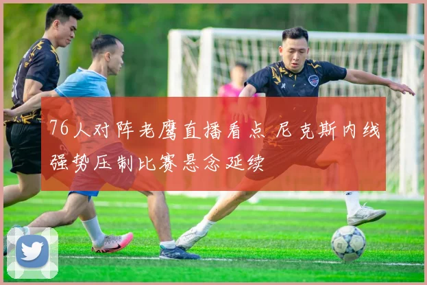 76人对阵老鹰直播看点 尼克斯内线强势压制比赛悬念延续