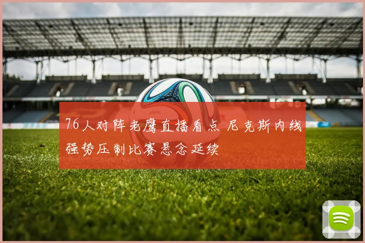 76人对阵老鹰直播看点 尼克斯内线强势压制比赛悬念延续