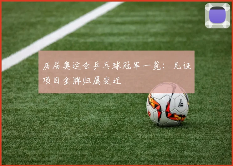 历届奥运会乒乓球冠军一览：见证项目金牌归属变迁